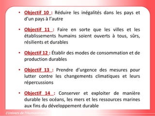 • Objectif 10 : Réduire les inégalités dans les pays et
d’un pays à l’autre
• Objectif 11 : Faire en sorte que les villes et les
établissements humains soient ouverts à tous, sûrs,
résilients et durables
• Objectif 12 : Établir des modes de consommation et de
production durables
• Objectif 13 : Prendre d’urgence des mesures pour
lutter contre les changements climatiques et leurs
répercussions
• Objectif 14 : Conserver et exploiter de manière
durable les océans, les mers et les ressources marines
aux fins du développement durable
 
