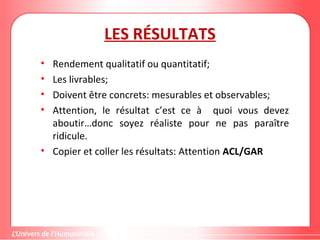 LES RÉSULTATS
• Rendement qualitatif ou quantitatif;
• Les livrables;
• Doivent être concrets: mesurables et observables;
• Attention, le résultat c’est ce à quoi vous devez
aboutir…donc soyez réaliste pour ne pas paraître
ridicule.
• Copier et coller les résultats: Attention ACL/GAR
 