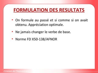 FORMULATION DES RESULTATS
• On formule au passé et si comme si on avait
obtenu. Appréciation optimale.
• Ne jamais changer le verbe de base.
• Norme FD X50-138/AFNOR
 