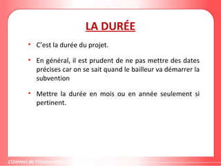 Gestion de projet de solidarité
internationale et développement durable
LA DURÉE
• C’est la durée du projet.
• En général, il est prudent de ne pas mettre des dates
précises car on se sait quand le bailleur va démarrer la
subvention
• Mettre la durée en mois ou en année seulement si
pertinent.
 