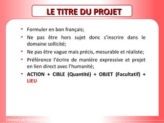 Gestion de projet de solidarité
internationale et développement durable
LE TITRE DU PROJETLE TITRE DU PROJET
• Formuler en bon français;
• Ne pas être hors sujet donc s’inscrire dans le
domaine sollicité;
• Ne pas être vague mais précis, mesurable et réaliste;
• Préférence l’écrire de manière expressive et projet
en lien direct avec l’humanité;
• ACTION + CIBLE (Quantité) + OBJET (Facultatif) +
LIEU
 