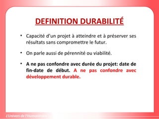 DEFINITION DURABILITÉ
• Capacité d’un projet à atteindre et à préserver ses
résultats sans compromettre le futur.
• On parle aussi de pérennité ou viabilité.
• A ne pas confondre avec durée du projet: date de
fin-date de début. A ne pas confondre avec
développement durable.
 