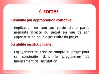 4 sortes
Durabilité par appropriation collective:
• Implication en tout ou partie d’une partie
prenante directe du projet en vue de son
appropriation pour la poursuite du projet.
Durabilité institutionnelle:
• Engagement de prise en compte du projet pour
sa continuité dans le programme de
financement de l’institution.
 