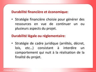 Durabilité financière et économique:
• Stratégie financière choisie pour générer des
ressources en vue de continuer un ou
plusieurs aspects du projet.
Durabilité légale ou réglementaire:
• Stratégie de cadre juridique (arrêtés, décret,
lois, etc…) consistant à interdire un
comportement qui nuit à la réalisation de la
finalité du projet.
 