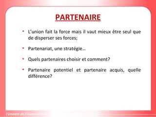 Gestion de projet de solidarité
internationale et développement durable
PARTENAIRE
• L’union fait la force mais il vaut mieux être seul que
de disperser ses forces;
• Partenariat, une stratégie…
• Quels partenaires choisir et comment?
• Partenaire potentiel et partenaire acquis, quelle
différence?
 