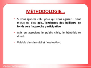 MÉTHODOLOGIE…
• Si vous ignorez celui pour qui vous agissez il vaut
mieux ne plus agir…Tendances des bailleurs de
fonds vers l’approche participative
• Agir en associant le public cible, le bénéficiaire
direct.
• Valable dans le suivi et l’évaluation.
 