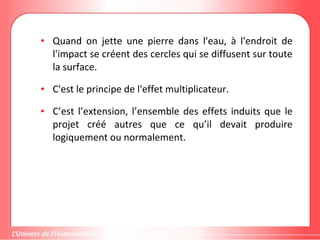 Gestion de projet de solidarité
internationale et développement durable
• Quand on jette une pierre dans l'eau, à l'endroit de
l'impact se créent des cercles qui se diffusent sur toute
la surface.
• C'est le principe de l'effet multiplicateur.
• C’est l’extension, l’ensemble des effets induits que le
projet créé autres que ce qu’il devait produire
logiquement ou normalement.
 