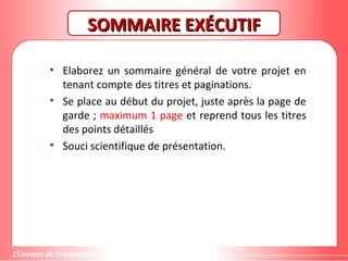 SOMMAIRE EXÉCUTIFSOMMAIRE EXÉCUTIF
• Elaborez un sommaire général de votre projet en
tenant compte des titres et paginations.
• Se place au début du projet, juste après la page de
garde ; maximum 1 page et reprend tous les titres
des points détaillés
• Souci scientifique de présentation.
 