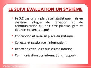 Gestion de projet de solidarité
internationale et développement durable
LE SUIVI ÉVALUATION:UN SYSTÈME
• Le S.E pas un simple travail statistique mais un
système intégré de réflexion et de
communication qui doit être planifié, géré et
doté de moyens adaptés.
• Conception et mise en place du système;
• Collecte et gestion de l’information;
• Réflexion critique en vue d’amélioration;
• Communication des informations, rapports.
 