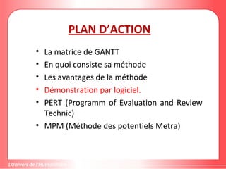 PLAN D’ACTION
• La matrice de GANTT
• En quoi consiste sa méthode
• Les avantages de la méthode
• Démonstration par logiciel.
• PERT (Programm of Evaluation and Review
Technic)
• MPM (Méthode des potentiels Metra)
 
