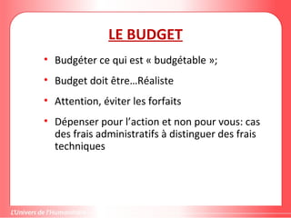 Gestion de projet de solidarité
internationale et développement durable
LE BUDGET
• Budgéter ce qui est « budgétable »;
• Budget doit être…Réaliste
• Attention, éviter les forfaits
• Dépenser pour l’action et non pour vous: cas
des frais administratifs à distinguer des frais
techniques
 