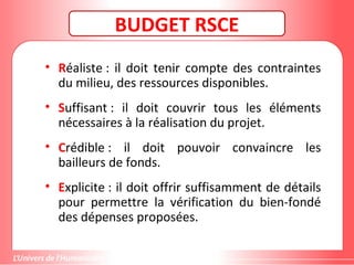 Gestion de projet de solidarité
internationale et développement durable
BUDGET RSCE
• Réaliste : il doit tenir compte des contraintes
du milieu, des ressources disponibles.
• Suffisant : il doit couvrir tous les éléments
nécessaires à la réalisation du projet.
• Crédible : il doit pouvoir convaincre les
bailleurs de fonds.
• Explicite : il doit offrir suffisamment de détails
pour permettre la vérification du bien-fondé
des dépenses proposées.
 