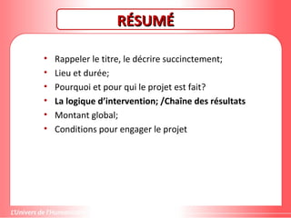 RÉSUMÉRÉSUMÉ
• Rappeler le titre, le décrire succinctement;
• Lieu et durée;
• Pourquoi et pour qui le projet est fait?
• La logique d’intervention; /Chaîne des résultats
• Montant global;
• Conditions pour engager le projet
 