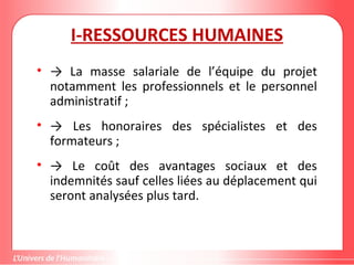 I-RESSOURCES HUMAINES
• → La masse salariale de l’équipe du projet
notamment les professionnels et le personnel
administratif ;
• → Les honoraires des spécialistes et des
formateurs ;
• → Le coût des avantages sociaux et des
indemnités sauf celles liées au déplacement qui
seront analysées plus tard.
 