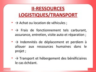 II-RESSOURCES
LOGISTIQUES/TRANSPORT
• → Achat ou location de véhicules ;
• → Frais de fonctionnement tels carburant,
assurance, entretien, visite auto et réparation ;
• → Indemnités de déplacement et perdiem à
allouer aux ressources humaines dans le
projet ;
• → Transport et hébergement des bénéficiaires
le cas échéant.
 