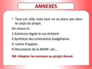 ANNEXES
• Tout est utile mais tout ne se place pas dans
le corps du projet.
On classe ici:
1-Existence légale le cas échéant
2-Synthèse des estimations budgétaires
3- Lettre d’appuis,
4-Documents de la MARP, etc…
NB: Adapter les annexes au projet donné.
 