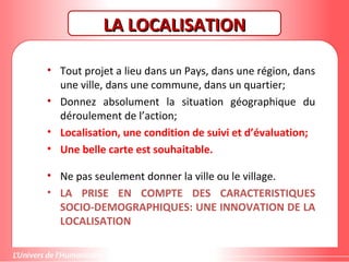 Gestion de projet de solidarité
internationale et développement durable
LA LOCALISATIONLA LOCALISATION
• Tout projet a lieu dans un Pays, dans une région, dans
une ville, dans une commune, dans un quartier;
• Donnez absolument la situation géographique du
déroulement de l’action;
• Localisation, une condition de suivi et d’évaluation;
• Une belle carte est souhaitable.
• Ne pas seulement donner la ville ou le village.
• LA PRISE EN COMPTE DES CARACTERISTIQUES
SOCIO-DEMOGRAPHIQUES: UNE INNOVATION DE LA
LOCALISATION
 