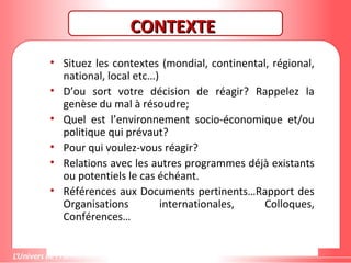 Gestion de projet de solidarité
internationale et développement durable
CONTEXTECONTEXTE
• Situez les contextes (mondial, continental, régional,
national, local etc…)
• D’ou sort votre décision de réagir? Rappelez la
genèse du mal à résoudre;
• Quel est l’environnement socio-économique et/ou
politique qui prévaut?
• Pour qui voulez-vous réagir?
• Relations avec les autres programmes déjà existants
ou potentiels le cas échéant.
• Références aux Documents pertinents…Rapport des
Organisations internationales, Colloques,
Conférences…
 