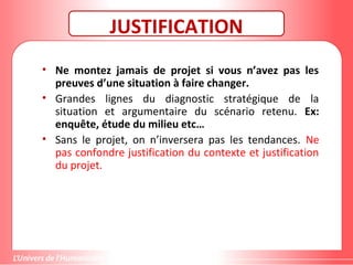 Gestion de projet de solidarité
internationale et développement durable
JUSTIFICATION
• Ne montez jamais de projet si vous n’avez pas les
preuves d’une situation à faire changer.
• Grandes lignes du diagnostic stratégique de la
situation et argumentaire du scénario retenu. Ex:
enquête, étude du milieu etc…
• Sans le projet, on n’inversera pas les tendances. Ne
pas confondre justification du contexte et justification
du projet.
 