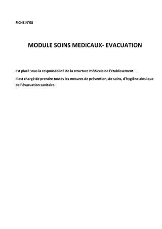 FICHE N°08
MODULE SOINS MEDICAUX- EVACUATION
Est placé sous la responsabilité de la structure médicale de l'établissement.
Il est chargé de prendre toutes les mesures de prévention, de soins, d’hygiène ainsi que
de l’évacuation sanitaire.
 