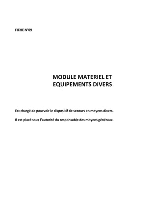 FICHE N°09
MODULE MATERIEL ET
EQUIPEMENTS DIVERS
Est chargé de pourvoir le dispositif de secours en moyens divers.
Il est placé sous l’autorité du responsable des moyens généraux.
 