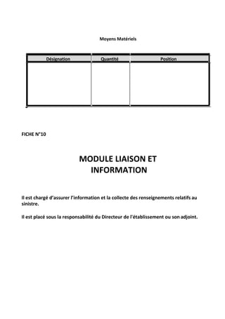 Moyens Matériels
Désignation Quantité Position
FICHE N°10
MODULE LIAISON ET
INFORMATION
Il est chargé d’assurer l’information et la collecte des renseignements relatifs au
sinistre.
Il est placé sous la responsabilité du Directeur de l'établissement ou son adjoint.
 