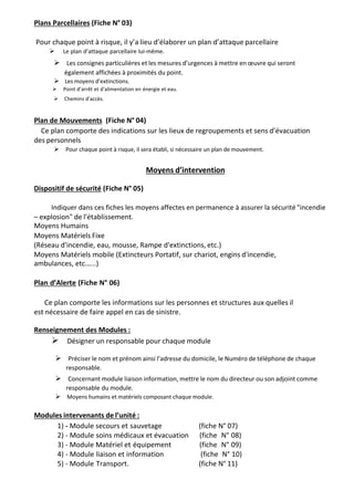 Plans Parcellaires (Fiche N° 03)
Pour chaque point à risque, il y’a lieu d’élaborer un plan d’attaque parcellaire
  Le plan d’attaque parcellaire lui-même.

Les consignes particulières et les mesures d’urgences à mettre en œuvre qui seront
également affichées à proximités du point.
Les moyens d’extinctions.
Point d’arrêt et d’alimentation en énergie et eau.
Chemins d’accès.
Plan de Mouvements (Fiche N° 04)
Ce plan comporte des indications sur les lieux de regroupements et sens d’évacuation
des personnels
Pour chaque point à risque, il sera établi, si nécessaire un plan de mouvement.
Moyens d’intervention
Dispositif de sécurité (Fiche N° 05)
Indiquer dans ces fiches les moyens affectes en permanence à assurer la sécurité "incendie
– explosion" de l'établissement.
Moyens Humains
Moyens Matériels Fixe
(Réseau d'incendie, eau, mousse, Rampe d'extinctions, etc.)
Moyens Matériels mobile (Extincteurs Portatif, sur chariot, engins d'incendie,
ambulances, etc.…..)
Plan d’Alerte (Fiche N° 06)
Ce plan comporte les informations sur les personnes et structures aux quelles il
est nécessaire de faire appel en cas de sinistre.
Renseignement des Modules :
Désigner un responsable pour chaque module

Préciser le nom et prénom ainsi l’adresse du domicile, le Numéro de téléphone de chaque
responsable.

Concernant module liaison information, mettre le nom du directeur ou son adjoint comme
responsable du module.
Moyens humains et matériels composant chaque module.
Modules intervenants de l’unité :
1) - Module secours et sauvetage (fiche N° 07)
2) - Module soins médicaux et évacuation (fiche N° 08)
3) - Module Matériel et équipement (fiche N° 09)
4) - Module liaison et information (fiche N° 10)
5) - Module Transport. (fiche N° 11)
 