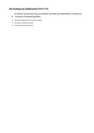 Plan d’attaque de l'établissement (Fiche n°12)
Ce dernier mentionnera tous les endroits sensibles de l'exploitation et indiquera :

Les points d'attaques possibles,
les points à défendre et les moyens à utiliser.
les issues et sorties de secours
le réseau d’eau et point d'eau.
 