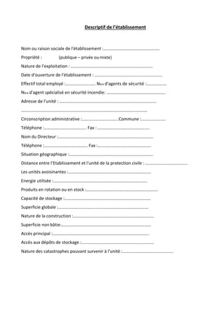 Descriptif de l’établissement
Nom ou raison sociale de l'établissement :……………………………………………
Propriété : (publique – privée ou mixte)
Nature de l'exploitation : ………………………………………………………………..
Date d'ouverture de l'établissement : …………………………………………………….
Effectif total employé :……………………… Nbre d'agents de sécurité :………………
Nbre d'agent spécialisé en sécurité incendie: ……………………………………………..
Adresse de l'unité : …………………………………………………………………………….
……………………………………………………………………………………………………
Circonscription administrative :…………………………...Commune :………………….
Téléphone :……………………………….. Fax : ………………………….…………….
Nom du Directeur :…………………………………………………………….…………….
Téléphone :………………………………... Fax :………………………………………...
Situation géographique :………………………………………………………………….
Distance entre l’Etablissement et l'unité de la protection civile : ………………………………..
Les unités avoisinantes :…………………………………………………………………
Energie utilisée :………………………………………………………………………….
Produits en rotation ou en stock :………………………………………………………..
Capacité de stockage :……………………………………………………………………
Superficie globale :……………………………………………………………………….
Nature de la construction :……………………………………………………………….
Superficie non bâtie:………………………………………………………………………
Accès principal :…………………………………………………………………………...
Accès aux dépôts de stockage :…………………………………………………………
Nature des catastrophes pouvant survenir à l'unité :……………………………………….
 
