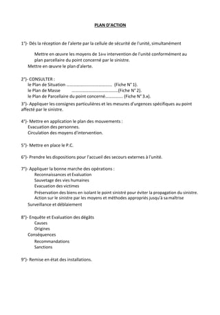 PLAN D’ACTION
1°)- Dés la réception de l'alerte par la cellule de sécurité de l'unité, simultanément
Mettre en œuvre les moyens de 1ère intervention de l'unité conformément au
plan parcellaire du point concerné par le sinistre.
Mettre en œuvre le plan d'alerte.
2°)- CONSULTER :
le Plan de Situation …………………..……………… (Fiche N° 1).
le Plan de Masse ……………………………………(Fiche N° 2).
le Plan de Parcellaire du point concerné……………. (Fiche N° 3.x).
3°)- Appliquer les consignes particulières et les mesures d'urgences spécifiques au point
affecté par le sinistre.
4°)- Mettre en application le plan des mouvements :
Evacuation des personnes.
Circulation des moyens d'intervention.
5°)- Mettre en place le P.C.
6°)- Prendre les dispositions pour l'accueil des secours externes à l'unité.
7°)- Appliquer la bonne marche des opérations :
Reconnaissances et Evaluation
Sauvetage des vies humaines
Evacuation des victimes
Préservation des biens en isolant le point sinistré pour éviter la propagation du sinistre.
Action sur le sinistre par les moyens et méthodes appropriés jusqu'à sa maîtrise
Surveillance et déblaiement
8°)- Enquête et Evaluation des dégâts
Causes
Origines
Conséquences
Recommandations
Sanctions
9°)- Remise en état des installations.
 