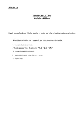 FICHE N° 01
PLAN DE SITUATION
L’échelle 1/2000 ème
Etablir votre plan à une échelle réduite et porter sur celui-ci les informations suivantes :
Position de l’unité par rapport à son environnement immédiat.

Inventaire des Vents dominants.
Poste des services de sécurité " P.C. / G.N. / S.N. "
Les Centres de soins limitrophes.
Sources d’alimentation en eau extérieure à l’unité.
Voies d’accès
 