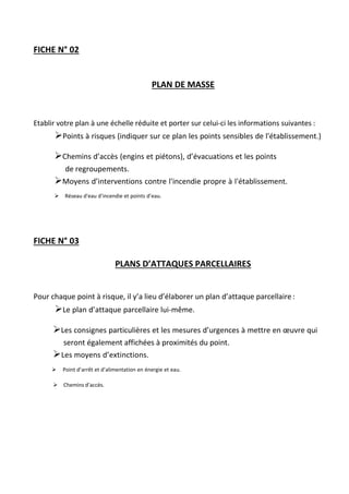 FICHE N° 02
PLAN DE MASSE
Etablir votre plan à une échelle réduite et porter sur celui-ci les informations suivantes :
Points à risques (indiquer sur ce plan les points sensibles de l'établissement.)

Chemins d’accès (engins et piétons), d’évacuations et les points
de regroupements.
Moyens d’interventions contre l'incendie propre à l'établissement.
Réseau d'eau d'incendie et points d’eau.
FICHE N° 03
PLANS D’ATTAQUES PARCELLAIRES
Pour chaque point à risque, il y’a lieu d’élaborer un plan d’attaque parcellaire :
Le plan d’attaque parcellaire lui-même.


Les consignes particulières et les mesures d’urgences à mettre en œuvre qui
seront également affichées à proximités du point.
Les moyens d’extinctions.
Point d’arrêt et d’alimentation en énergie et eau.
Chemins d’accès.
 