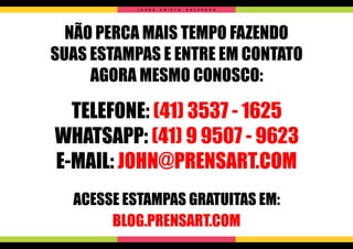 NÃO PERCA MAIS TEMPO FAZENDO
SUAS ESTAMPAS E ENTRE EM CONTATO
AGORA MESMO CONOSCO:
TELEFONE: (41) 3537 - 1625
WHATSAPP: (41) 9 9507 - 9623
E-MAIL: JOHN@PRENSART.COM
ACESSE ESTAMPAS GRATUITAS EM:
BLOG.PRENSART.COM
J E S U S C R I S T O S A L V A D O R
 