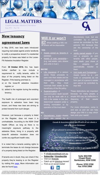 All materials in this newsletter have been prepared by Cassab & Associates Solicitors for informational purposes only and does not constitute legal advice. This information is not intended to create, or receipt of it does not
constitute a lawyer-client relationship. You should not act upon this information without seeking professional counsel. Our newsletter may contain links to external websites controlled by third parties. We do not have control of
third party content and therefore do not warrant or hold responsibility for any aspect relating to such external websites. Opinions, conclusions and other information in this email and attachments that do not relate to the official
business of Cassab & Associates are neither given nor endorsed by it. A Solicitor Corporation A.B.N 12 121 584 432. Liability limited by a Solicitors Scheme approved under Professional Standards Legislation. Legal practition-
ers employed by Cassab & Associates are members of the scheme.
New tenancy
agreement laws
In May 2016, new laws were introduced
requiring real estate agents and/or landlords
to notify a prospective tenant if a residential
property for lease was listed on the Loose-
Fill Asbestos Insulation Register.
From 30 October 2016, this has been
further clarified to now include a
requirement to notify tenants, within 14
days of the property being listed on the
Register, if the leasing premises is:
a) on the loose-fill asbestos insulation
register; or
b) added to the register during the existing
tenancy.
The health risk of prolonged and unprotect
exposure to asbestos have been long
known, and these new laws are aiming to
protect tenants from such danger.
However, just because a property is listed
on the Register, does not mean it is
uninhabitable. According to the NSW Chief
Health Officer, as long as there is no
meaningful exposure pathway to the
asbestos fibres, living in a property with
loose-fill asbestos insulation does not
confer any significant health risks.
It is noted that a tenants existing rights to
terminate the lease do not change because
of a property being listed on the Register.
If tenants are in doubt, they can check if the
property they’re leasing is on the Register
by visiting this page. More information can
also be found here.
Will it or won’t
it? When drafting a Will, not
all assets will be disposable:
YES:
 Assets owned as ‘tenants in
common’
 Assets of sole ownership—
(e.g. real estate, cars, shares
and units in trust )
MAYBE:
 Life insurance—If a person
wants these proceeds to
pass onto their estate and be
managed in accordance with
their Will, they must
nominate their estate as the
beneficiary of the life policy.
 Superannuation—A
superannuation death benefit
can only be dealt with in a
Will if the estate is the pre-
determined recipient under a
binding nomination or by
operation of the trust deed.
NO:
 Discretionary trusts—Assets
which are owned by a
discretionary trust, but are
controlled by a person,
cannot be controlled by that
persons Will because they
are the ownership of the
trust.
 Jointly owned assets—if you
own a property as joint
tenants with other people,
upon death, your share of
this property will
automatically transfer to
them.
 Unit trusts and Companies—
Assets owned by a unit
trusts or companies do not
form part of a person’s estate
and cannot be controlled by
their Will
These distinctions are important
because, for many people, a
simple Will may be ineffective in
disposing of their assets
properly.
For more information, come in
and see us and we can help
design your Will in a way which
best suits your needs!
LEGAL MATTERS
Cassab & Associates Solicitors E-Newsletter
Issue #11 - Nov‘16
Suite 302/398
Chapel Road,
Bankstown, NSW 2200
Phone: 9793 2700
Fax: 9793 2900
 E:info@cassablegal.com.au
 Subscribe | Unsubscribe
 Visit our Website
 Catch up on previous issues!
 Find us on social media!
Cassab & Associates would like to wish all our clients a
safe and merry Christmas!
We are pleased to announce that our E— Newsletter will
be returning in 2017!
Our office will be closed from 1pm on the 23rd of
December 2016 and will re— open at 9am on the 16th of
January 2017.
We look forward to being of service to you again in 2017!
 