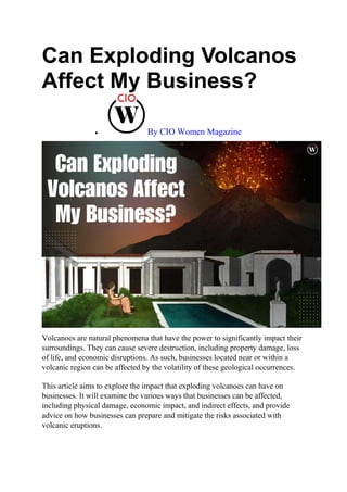 Can Exploding Volcanos
Affect My Business?
 By CIO Women Magazine
Volcanoes are natural phenomena that have the power to significantly impact their
surroundings. They can cause severe destruction, including property damage, loss
of life, and economic disruptions. As such, businesses located near or within a
volcanic region can be affected by the volatility of these geological occurrences.
This article aims to explore the impact that exploding volcanoes can have on
businesses. It will examine the various ways that businesses can be affected,
including physical damage, economic impact, and indirect effects, and provide
advice on how businesses can prepare and mitigate the risks associated with
volcanic eruptions.
 