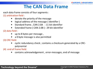 The CAN Data Frame
 each data frame consists of four segments :
 (1) arbitration-field :
         • denote the priority of the message
         • logical address of the message ( identifier )
         • Standard frame , CAN 2.0A : 11 bit-identifier
         • Extended frame ( CAN 2.0B ) : 29 bit-identifier
 (2) data field :
         • up to 8 bytes per message ,
         • a 0 byte message is also permitted
 (3) CRC field:
         • cyclic redundancy check ; contains a checksum generated by a CRC-
             polynomial
 (4) end of frame field:
         • contains acknowledgement , error-messages, end of message




Technology beyond the Dreams™                        Copyright © 2006 Pantech Solutions Pvt
 
