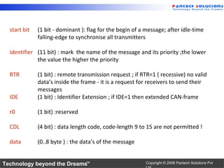 start bit   (1 bit - dominant ): flag for the begin of a message; after idle-time
              falling-edge to synchronise all transmitters

  identifier (11 bit) : mark the name of the message and its priority ;the lower
             the value the higher the priority

  RTR         (1 bit) : remote transmission request ; if RTR=1 ( recessive) no valid
              data’s inside the frame - it is a request for receivers to send their
              messages
  IDE         (1 bit) : Identifier Extension ; if IDE=1 then extended CAN-frame

  r0          (1 bit) :reserved

  CDL         (4 bit) : data length code, code-length 9 to 15 are not permitted !

  data        (0..8 byte ) : the data’s of the message


Technology beyond the Dreams™                              Copyright © 2006 Pantech Solutions Pvt
 