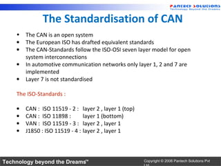 The Standardisation of CAN
    •   The CAN is an open system
    •   The European ISO has drafted equivalent standards
    •   The CAN-Standards follow the ISO-OSI seven layer model for open
        system interconnections
    •   In automotive communication networks only layer 1, 2 and 7 are
        implemented
    •   Layer 7 is not standardised

    The ISO-Standards :

    •   CAN : ISO 11519 - 2 :     layer 2 , layer 1 (top)
    •   CAN : ISO 11898 :         layer 1 (bottom)
    •   VAN : ISO 11519 - 3 :     layer 2 , layer 1
    •   J1850 : ISO 11519 - 4 :   layer 2 , layer 1




Technology beyond the Dreams™                               Copyright © 2006 Pantech Solutions Pvt
 