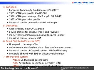 4. CANopen :
     • European Community funded project “ESPRIT”
     • 1995 : CANopen profile :CiA DS-301
     • 1996 : CANopen device profile for I/O : CiA DS-401
     • 1997 : CANopen drive profile
     • industrial control , numeric control in Europe
 5. DeviceNet :
     • Allen-Bradley, now OVDA-group
     • device profiles for drives, sensors and revolvers
     • master-slave communication as well as peer to peer
     • industrial control , mostly USA
 6. Smart Distributed Systems (SDS)
     • Honeywell , device profiles
     • only 4 communication functions , less hardware resources
     • industrial control , PC-based control , US-food industry
     • Motorola 68HC05 with SDS on silicon available now
 7. other profile systems
           •J1939 US truck and bus industry
           •LBS Agricultural bus system, Germany, DIN)
           •M3S : European manufacturers of wheelchairs
Technology beyond the Dreams™                         Copyright © 2006 Pantech Solutions Pvt
 