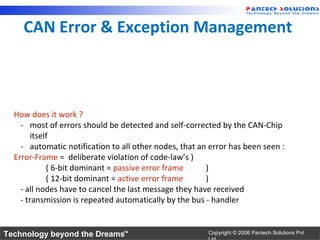 CAN Error & Exception Management



  How does it work ?
    - most of errors should be detected and self-corrected by the CAN-Chip
        itself
    - automatic notification to all other nodes, that an error has been seen :
  Error-Frame = deliberate violation of code-law’s )
             ( 6-bit dominant = passive error frame     )
             ( 12-bit dominant = active error frame     )
    - all nodes have to cancel the last message they have received
    - transmission is repeated automatically by the bus - handler


Technology beyond the Dreams™                           Copyright © 2006 Pantech Solutions Pvt
 