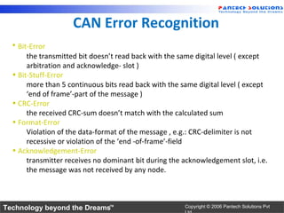CAN Error Recognition
  • Bit-Error
       the transmitted bit doesn’t read back with the same digital level ( except
       arbitration and acknowledge- slot )
  • Bit-Stuff-Error
       more than 5 continuous bits read back with the same digital level ( except
       ‘end of frame’-part of the message )
  • CRC-Error
       the received CRC-sum doesn’t match with the calculated sum
  • Format-Error
       Violation of the data-format of the message , e.g.: CRC-delimiter is not
       recessive or violation of the ‘end -of-frame’-field
  • Acknowledgement-Error
       transmitter receives no dominant bit during the acknowledgement slot, i.e.
       the message was not received by any node.



Technology beyond the Dreams™                          Copyright © 2006 Pantech Solutions Pvt
 