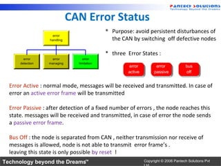CAN Error Status
                                            * Purpose: avoid persistent disturbances of
                   error
                  handling                    the CAN by switching off defective nodes

                                            * three Error States :
        error       error         error
      detection   managing     limitation
                                                     error          error             bus
                                                     active        passive            off


  Error Active : normal mode, messages will be received and transmitted. In case of
  error an active error frame will be transmitted

  Error Passive : after detection of a fixed number of errors , the node reaches this
  state. messages will be received and transmitted, in case of error the node sends
  a passive error frame.

  Bus Off : the node is separated from CAN , neither transmission nor receive of
  messages is allowed, node is not able to transmit error frame’s .
  leaving this state is only possible by reset !
Technology beyond the Dreams™                                 Copyright © 2006 Pantech Solutions Pvt
 