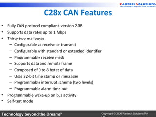 C28x CAN Features
• Fully CAN protocol compliant, version 2.0B
• Supports data rates up to 1 Mbps
• Thirty-two mailboxes
   – Configurable as receive or transmit
   – Configurable with standard or extended identifier
   – Programmable receive mask
   – Supports data and remote frame
   – Composed of 0 to 8 bytes of data
   – Uses 32-bit time stamp on messages
   – Programmable interrupt scheme (two levels)
   – Programmable alarm time-out
• Programmable wake-up on bus activity
• Self-test mode

Technology beyond the Dreams™                        Copyright © 2006 Pantech Solutions Pvt
 
