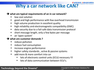 Why a car network like CAN?
     what are typical requirements of an in car network?
      • low cost solution
      • good and high performance with few overhead transmission
      • high volume production in excellent quality
      • high reliability and electromagnetic compatibility (EMC)
      • data security due to a fail-safe data transmission protocol
      • short message length, only a few bytes per message
      • an ‘open system’
     what are customer demands ?
      • reduce pollution
      • reduce fuel consumption
      • increase engine performance
      • higher safety standards , active & passive systems
      • add more & more comfort into car
           • lots of electronic control units (ECU) necessary !!!
           • lots of data communication between ECU’s.

Technology beyond the Dreams™                      Copyright © 2006 Pantech Solutions Pvt
 
