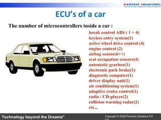 ECU’s of a car
   The number of microcontrollers inside a car :
                                     break control ABS ( 1 + 4)
                                     keyless entry system(1)
                                     active wheel drive control (4)
                                     engine control (2)
                                     airbag sensor(6++)
                                     seat occupation sensors(4)
                                     automatic gearbox(1)
                                     electronic park brake(1)
                                     diagnostic computer(1)
                                     driver display unit(1)
                                     air conditioning system(1)
                                     adaptive cruise control(1)
                                     radio / CD-player(2)
                                     collision warning radar(2)
                                     etc..,

Technology beyond the Dreams™                Copyright © 2006 Pantech Solutions Pvt
 