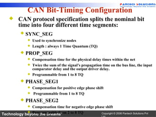 CAN Bit-Timing Configuration
         CAN protocol specification splits the nominal bit
          time into four different time segments:
              SYNC_SEG
                  Used to synchronize nodes
                  Length : always 1 Time Quantum (TQ)
              PROP_SEG
                  Compensation time for the physical delay times within the net
                  Twice the sum of the signal’s propagation time on the bus line, the input
                   comparator delay and the output driver delay.
                  Programmable from 1 to 8 TQ
              PHASE_SEG1
                  Compensation for positive edge phase shift
                  Programmable from 1 to 8 TQ
              PHASE_SEG2
              Compensation time for negative edge phase shift
               

Technology beyond the Dreams™ 2 to 8 TQ
             Programmable from                      Copyright © 2006 Pantech Solutions Pvt
 