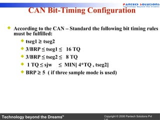 CAN Bit-Timing Configuration

     According to the CAN – Standard the following bit timing rules
      must be fulfilled:
         tseg1 ≥ tseg2
         3/BRP ≤ tseg1 ≤ 16 TQ
         3/BRP ≤ tseg2 ≤ 8 TQ
         1 TQ ≤ sjw     ≤ MIN[ 4*TQ , tseg2]
         BRP ≥ 5 ( if three sample mode is used)




Technology beyond the Dreams™               Copyright © 2006 Pantech Solutions Pvt
 