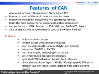 Features of CAN
   −   developed by Robert Bosch GmbH, Stuttgart in 1987
   −   licensed to most of the semiconductor manufacturers
   −   meanwhile included in most of the microcontroller-families
   −   today the most popular serial bus for automotive applications
   −   competitors are : VAN ( France) , J1850 ( USA) and PALMNET ( Japan)
   −   a lot of applications in automation & control ( low level field bus)

   Features :
                •   multi master bus access
                •   random access with collision avoidance
                •   short message length , at max. 8 Bytes per message
                •   data rates 100KBPS to 1MBPS
                •   short bus length , depending on data rate
                •   self-synchronised bit coding technology
                •   optimised EMC-behaviour, build in fault tolerance
                •   physical transmission layers : RS485, ISO-high-speed(differential
                    voltage), ISO-low-speed (single voltage), fibre-optic, galvanic
                    isolated
Technology beyond the Dreams™                             Copyright © 2006 Pantech Solutions Pvt
 