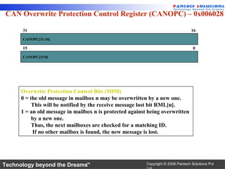 CAN Overwrite Protection Control Register (CANOPC) – 0x006028

      31                                                                           16
      CANOPC[31:16]

      15                                                                            0
      CANOPC[15:0]




      Overwrite Protection Control Bits (MIM)
      0 = the old message in mailbox n may be overwritten by a new one.
           This will be notified by the receive message lost bit RML[n].
      1 = an old message in mailbox n is protected against being overwritten
           by a new one.
           Thus, the next mailboxes are checked for a matching ID.
           If no other mailbox is found, the new message is lost.




Technology beyond the Dreams™                             Copyright © 2006 Pantech Solutions Pvt
 