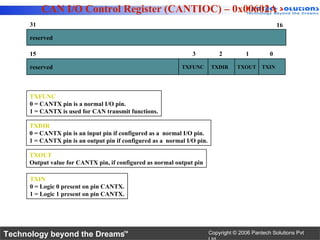 CAN I/O Control Register (CANTIOC) – 0x00602A
      31                                                                                              16

      reserved

      15                                                         3            2         1         0

      reserved                                               TXFUNC        TXDIR     TXOUT     TXIN




      TXFUNC
      0 = CANTX pin is a normal I/O pin.
      1 = CANTX is used for CAN transmit functions.

      TXDIR
      0 = CANTX pin is an input pin if configured as a normal I/O pin.
      1 = CANTX pin is an output pin if configured as a normal I/O pin.

      TXOUT
      Output value for CANTX pin, if configured as normal output pin

      TXIN
      0 = Logic 0 present on pin CANTX.
      1 = Logic 1 present on pin CANTX.




Technology beyond the Dreams™                                             Copyright © 2006 Pantech Solutions Pvt
 